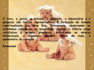 O livro, o jornal, a tribuna, o gabinete, o laboratório e a
pesquisa são forças imprescindíveis à formação do homem
espiritualizado da Nova Era. Entretanto, observando os
problemas complexos da atualidade, quando a Ciência erige
catafalcos à própria grandeza, intoxicando os valores
intelectuais, é imperioso atender, acima de tudo, à
sementeira do coração.
Emmanuel
 