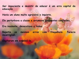 Ser impaciente e desistir de educar é um erro capital da
educação
Havia um aluno muito agressivo e inquieto. 
Ele perturbava a classe e arrumava frequentes confusões. 
Era insolente, desacatava a todos.
 
Repetia os mesmos erros com frequência. Parecia
incorrigível. 
Cogitaram em expulsá-lo.
 