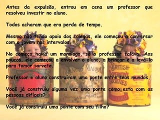 Antes da expulsão, entrou em cena um professor que
resolveu investir no aluno.
 
Todos acharam que era perda de tempo.
 
Mesmo não tendo apoio dos colegas, ele comecou a conversaŗ
com o jovem nos intervalos. 
No comeco havia um monólogo, só o professor falava. Aoş
poucos, ele comecou a envolver o aluno, a brincar e a levá-lo̧
para tomar sorvete.
 
Professor e aluno construíram uma ponte entre seus mundos. 
Você já construiu alguma vez uma ponte como esta com as
pessoas difíceis?
Você já construiu uma ponte com seu filho?
 
