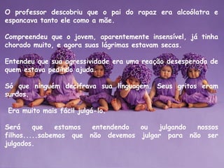 O professor descobriu que o pai do rapaz era alcoólatra e
espancava tanto ele como a mãe. 
Compreendeu que o jovem, aparentemente insensível, já tinha
chorado muito, e agora suas lágrimas estavam secas. 
Entendeu que sua agressividade era uma reação desesperada de
quem estava pedindo ajuda. 
Só que ninguém decifrava sua linguagem. Seus gritos eram
surdos.
 Era muito mais fácil julgá-lo.
Será que estamos entendendo ou julgando nossos
filhos.....sabemos que não devemos julgar para não ser
julgados.
 