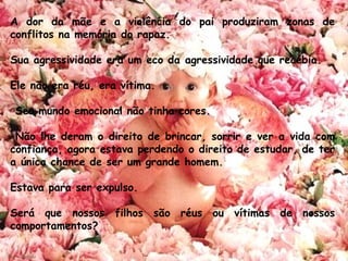 A dor da mãe e a violência do pai produziram zonas de
conflitos na memória do rapaz. 
Sua agressividade era um eco da agressividade que recebia. 
Ele não era réu, era vítima.
 Seu mundo emocional não tinha cores.
 Não lhe deram o direito de brincar, sorrir e ver a vida com
confiança, agora estava perdendo o direito de estudar, de ter
a única chance de ser um grande homem.
 
Estava para ser expulso.
Será que nossos filhos são réus ou vítimas de nossos
comportamentos?
 