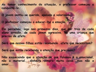 Ao tomar conhecimento da situacao, o professor comecou a̧ ̃ ̧
conquistá-lo. 
O jovem sentiu-se querido, apoiado e valorizado. 
O professor comecou a educar-lhe a emoção.̧
Ele percebeu, logo nos primeiros dias, que por trás de cada
aluno arredio, de cada jovem agressivo, há uma crianca quȩ
precisa de afeto.
Será que nossos filhos estão recebendo  afeto que necessitam?
Será que estão recebendo a atenção que precisam?
Não esquecendo que a atenção de que falamos é a emocional,
não a material....dinheiro compra muita coisa...mas não o
amor....
 
