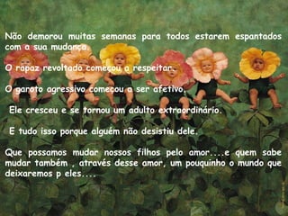 Não demorou muitas semanas para todos estarem espantados
com a sua mudanca. ̧
O rapaz revoltado comecou a respeitar. ̧
O garoto agressivo comecou a ser afetivo.̧
 Ele cresceu e se tornou um adulto extraordinário.
 E tudo isso porque alguém não desistiu dele.
Que possamos mudar nossos filhos pelo amor....e quem sabe
mudar também , através desse amor, um pouquinho o mundo que
deixaremos p eles....
 