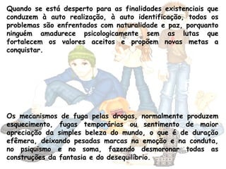 Quando se está desperto para as finalidades existenciais que
conduzem à auto realização, à auto identificação, todos os
problemas são enfrentados com naturalidade e paz, porquanto
ninguém amadurece psicologicamente sem as lutas que
fortalecem os valores aceitos e propõem novas metas a
conquistar.
Os mecanismos de fuga pelas drogas, normalmente produzem
esquecimento, fugas temporárias ou sentimento de maior
apreciação da simples beleza do mundo, o que é de duração
efêmera, deixando pesadas marcas na emoção e na conduta,
no psiquismo e no soma, fazendo desmoronar todas as
construções da fantasia e do desequilíbrio.
 