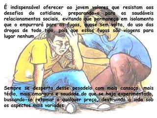 É indispensável oferecer ao jovem valores que resistam aos
desafios do cotidiano, preparando-o para os saudáveis
relacionamentos sociais, evitando que permaneça em isolamento
que o empurrará para as fugas, quase sem volta, do uso das
drogas de todo tipo, pois que essas fugas são viagens para
lugar nenhum.
Sempre se desperta desse pesadelo com mais cansaço, mais
tédio, mais amargura e saudade do que se haja experimentado,
buscando-se retomar a qualquer preço, destruindo a vida sob
os aspectos mais variados.
 