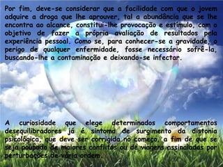 Por fim, deve-se considerar que a facilidade com que o jovem
adquire a droga que lhe aprouver, tal a abundância que se lhe
encontra ao alcance, constitui-lhe provocação e estímulo, com o
objetivo de fazer a própria avaliação de resultados pela
experiência pessoal. Como se, para conhecer-se a gravidade, o
perigo de qualquer enfermidade, fosse necessário sofrê-la,
buscando-lhe a contaminação e deixando-se infectar.
A curiosidade que elege determinados comportamentos
desequilibradores já é sintoma de surgimento da distonia
psicológica, que deve ser corrigida no começo, a fim de que se
seja poupado de maiores conflitos ou de viagens assinaladas por
perturbações de vária ordem.
 