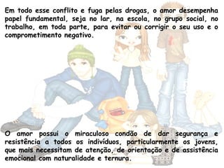 Em todo esse conflito e fuga pelas drogas, o amor desempenha
papel fundamental, seja no lar, na escola, no grupo social, no
trabalho, em toda parte, para evitar ou corrigir o seu uso e o
comprometimento negativo.
O amor possui o miraculoso condão de dar segurança e
resistência a todos os indivíduos, particularmente os jovens,
que mais necessitam de atenção, de orientação e de assistência
emocional com naturalidade e ternura.
 