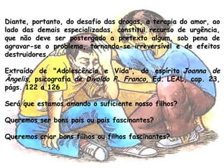 Diante, portanto, do desafio das drogas, a terapia do amor, ao
lado das demais especializadas, constitui recurso de urgência,
que não deve ser postergado a pretexto algum, sob pena de
agravar-se o problema, tornando-se irreversível e de efeitos
destruidores.
Extraído de "Adolescência e Vida", do espírito Joanna de
Ângelis, psicografia de Divaldo P. Franco, Ed. LEAL, cap. 23,
págs. 122 a 126
Será que estamos amando o suficiente nosso filhos?
Queremos ser bons pais ou pais fascinantes?
Queremos criar bons filhos ou filhos fascinantes?
 