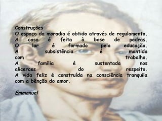 Construções 
O espaço da moradia é obtido através de regulamento.
A casa é feita à base de pedras.
O lar é formado pela educação.
A subsistência é mantida
com trabalho.
A família é sustentada nos
alicerces do respeito.
A vida feliz é construída na consciência tranquila
com a bênção do amor.
Emmanuel
 