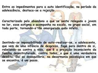 Entre os impedimentos para a auto identificação, no período da
adolescência, destaca-se a rejeição.
Caracterizado pelo abandono a que se sente relegado o jovem
no lar, esse estigma o acompanha na escola, no grupo social, em
toda parte, tornando-o tão amargurado quão infeliz.
Sentindo-se impossibilitado de auto-realizar-se, o adolescente,
que vem de uma infância de desprezo, foge para dentro de si,
rebelando-se contra a vida, que é a projeção inconsciente da
família desestruturada, contra todos, o que é uma verdadeira
desdita. Daí ao desequilíbrio, na desarmonia psicológica em que
se encontra, é um passo.
 