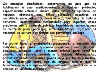 Os exemplos domésticos, decorrentes de pais que se
habituaram a usar medicamentos sob qualquer pretexto,
especialmente Valium e Librium, como buscas de equilíbrio, de
repouso, oferecem aos filhos estímulos negativos de
resistência para enfrentar desafios e dificuldades de toda a
natureza. Demonstrando incapacidade para suportar esses
problemas sem a ajuda de químicos ingeridos os, abrem espaço
na mente da prole, para que, ante dificuldades, fuja para os
recantos da cultura das drogas que permanece em voga.
Por outro lado, a exuberante propaganda, a respeito dos
indivíduos que vivem buscando remédios para quaisquer
pequenos achaques, sem o menor esforço para vencê-los
através dos recursos mentais e atividades diferenciadas,
produz estímulos nas mentes jovens para que façam o mesmo,
e se utilizem de outro tipo de drogas, aquelas que se
transformaram em epidemia que avassala a sociedade e a
ameaça de violência e loucura.
 