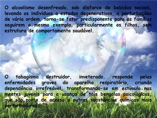 O alcoolismo desenfreado, sob disfarce de bebidas sociais,
levando os indivíduos a estados degenerativos, a perturbações
de vária ordem, torna-se fator predisponente para as famílias
seguirem o mesmo exemplo, particularmente os filhos, sem
estrutura de comportamento saudável.
O tabagismo destruidor, inveterado, responde pelas
enfermidades graves do aparelho respiratório, criando
dependência irrefreável, transformando-se em estímulo nas
mentes juvenis para a usança de tais bengalas psicológicas,
que são porta de acesso a outras substâncias químicas mais
perturbadoras.
 