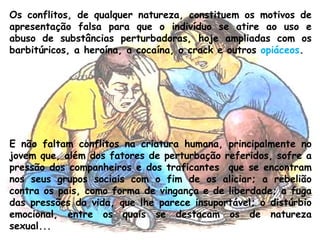 Os conflitos, de qualquer natureza, constituem os motivos de
apresentação falsa para que o indivíduo se atire ao uso e
abuso de substâncias perturbadoras, hoje ampliadas com os
barbitúricos, a heroína, a cocaína, o crack e outros opiáceos.
E não faltam conflitos na criatura humana, principalmente no
jovem que, além dos fatores de perturbação referidos, sofre a
pressão dos companheiros e dos traficantes  que se encontram
nos seus grupos sociais com o fim de os aliciar; a rebelião
contra os pais, como forma de vingança e de liberdade; a fuga
das pressões da vida, que lhe parece insuportável; o distúrbio
emocional, entre os quais se destacam os de natureza
sexual...
 