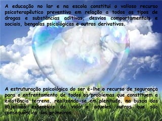 A educação no lar e na escola constitui o valioso recurso
psicoterapêutico preventivo em relação a todos os tipos de
drogas e substâncias aditivas, desvios comportamentais e
sociais, bengalas psicológicas e outros derivativos.
A estruturação psicológica do ser é-lhe o recurso de segurança
para o enfrentamento de todos os problemas que constituem a
existência terrena, realizando-se em plenitude, na busca dos
objetivos essenciais da vida e aqueles outros que são
consequências dos primeiros.
 