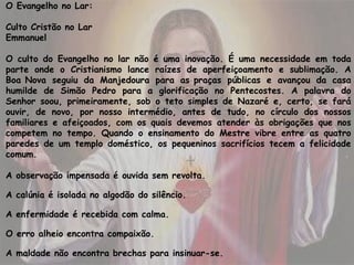 O Evangelho no Lar:
 
Culto Cristão no Lar
Emmanuel
O culto do Evangelho no lar não é uma inovação. É uma necessidade em toda
parte onde o Cristianismo lance raízes de aperfeiçoamento e sublimação. A
Boa Nova seguiu da Manjedoura para as praças públicas e avançou da casa
humilde de Simão Pedro para a glorificação no Pentecostes. A palavra do
Senhor soou, primeiramente, sob o teto simples de Nazaré e, certo, se fará
ouvir, de novo, por nosso intermédio, antes de tudo, no círculo dos nossos
familiares e afeiçoados, com os quais devemos atender às obrigações que nos
competem no tempo. Quando o ensinamento do Mestre vibre entre as quatro
paredes de um templo doméstico, os pequeninos sacrifícios tecem a felicidade
comum.
A observação impensada é ouvida sem revolta.
A calúnia é isolada no algodão do silêncio.
A enfermidade é recebida com calma.
O erro alheio encontra compaixão. 
A maldade não encontra brechas para insinuar-se.
 