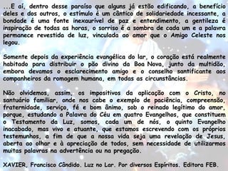 ...E aí, dentro desse paraíso que alguns já estão edificando, a benefício
deles e dos outros, o estímulo é um cântico de solidariedade incessante, a
bondade é uma fonte inexaurível de paz e entendimento, a gentileza é
inspiração de todas as horas, o sorriso é a sombra de cada um e a palavra
permanece revestida de luz, vinculada ao amor que o Amigo Celeste nos
legou.
Somente depois da experiência evangélica do lar, o coração está realmente
habitado para distribuir o pão divino da Boa Nova, junto da multidão,
embora devamos o esclarecimento amigo e o conselho santificante aos
companheiros da romagem humana, em todas as circunstâncias.
Não olvidemos, assim, os impositivos da aplicação com o Cristo, no
santuário familiar, onde nos cabe o exemplo de paciência, compreensão,
fraternidade, serviço, fé e bom ânimo, sob o reinado legítimo do amor,
porque, estudando a Palavra do Céu em quatro Evangelhos, que constituem
o Testamento da Luz, somos, cada um de nós, o quinto Evangelho
inacabado, mas vivo e atuante, que estamos escrevendo com os próprios
testemunhos, a fim de que a nossa vida seja uma revelação de Jesus,
aberta ao olhar e à apreciação de todos, sem necessidade de utilizarmos
muitas palavras na advertência ou na pregação.
 
XAVIER, Francisco Cândido. Luz no Lar. Por diversos Espíritos. Editora FEB.
 
