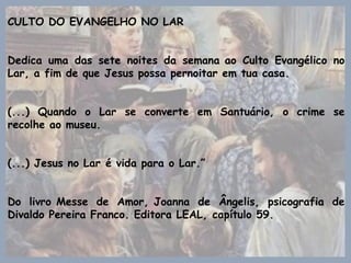 CULTO DO EVANGELHO NO LAR
Dedica uma das sete noites da semana ao Culto Evangélico no
Lar, a fim de que Jesus possa pernoitar em tua casa.
(...) Quando o Lar se converte em Santuário, o crime se
recolhe ao museu.
(...) Jesus no Lar é vida para o Lar.”
Do livro Messe de Amor, Joanna de Ângelis, psicografia de
Divaldo Pereira Franco. Editora LEAL, capítulo 59.
 