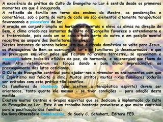 A excelência da prática do Culto do Evangelho no Lar é sentida desde os primeiros
momentos em que é inaugurada.
A reflexão da família em torno dos ensinos do Mestre, as ponderações e
comentários, sob o ponto de vista de cada um são elementos altamente terapêuticos
favorecendo a psicosfera do lar.
A oração em conjunto amplia os horizontes mentais e eleva as almas na direção do
Bem, o clima criado nos instantes do Culto do Evangelho favorece o entendimento e
a fraternidade, pois cada um se coloca mais perto do outro e em posição mental
receptiva ao amparo dos Benfeitores invisíveis.
Nestes instantes de serena beleza, em que o círculo doméstico se volta para Jesus,
os Mensageiros do Bem se acercam do lar e os familiares já desencarnados, e que
se preocupam em velar pelos que ficaram na crosta terrestre, se aproximam e
esparzem sobre todos os eflúvios de paz, de harmonia, e as energias que fluem do
Mais Alto retemperam as forças dando o bom ânimo imprescindível ao
prosseguimento das lutas cotidianas.
O Culto do Evangelho contribui para ajudar-nos a vivenciar os ensinamentos com que
o Espiritismo nos felicita a alma. Muitos atritos, muitas rixas familiares poderão
ser evitadas com esta prática tão benéfica.
Os familiares do obsidiado (que aceitem a terapêutica espírita) devem ser
orientados, tanto quanto ele mesmo - se tiver condições — para adoção desta
medida.
Existem muitos Centros e Grupos espíritas que se dedicam à implantação do Culto
do Evangelho no Lar. Este é um trabalho bastante proveitoso e que muito contribui
para a pacificação das famílias.
Do livro Obsessão e Desobsessão, de Suely C. Schubert, Editora FEB.
 