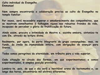 Culto individual do Evangelho
Emmanuel
Nem sempre encontrarás a colaboração precisa ao culto do Evangelho no
templo familiar.
Por vezes, será necessário esperar o amadurecimento dos companheiros, que
se mostram semelhantes à folhagem viçosa nas robustas frondes da vida,
incapazes de perceber a glória da frutificação do futuro.
Ainda assim, procura a intimidade do Mestre e, sozinho embora, sintoniza-te
com Ele, através da leitura divina.
Realmente, por agora, és parte integrante do grupo consanguíneo, mas, no
fundo, és irmão da Humanidade inteira, com obrigações de avançar para
frente.
Todos somos peregrinos da eternidade, em trânsito para a vida superior.
Cada situação no círculo das formas, em que experimentamos e somos
experimentados, é simples posição provisória.
Lembra-te, pois, de que o dia será a inevitável arena do testemunho e, ao
longo das horas, encontrarás mil alvitres diferentes.
 