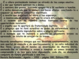 ...É a cólera pretendendo insinuar-se através do teu campo emotivo.
É a dor que tentará subtrair-te o ânimo.
É a ventania das provas, buscando apagar-te a fé vacilante e humilde.
É o verbo desvairado que te visitará nas bocas alheias, concitando-te a
esquecer as melhores conquistas espirituais.
É a revolta que projetará fel sobre a tua esperança.
É .a insubmissão do próprio "eu" que te criará dificuldades inúmeras.
É a vaidade que te repetirá velhas fantasias acerca de tua
superioridade insistente.
É o orgulho que te apartará da fraternidade legítima.
É a preguiça que te fará acreditar no poder da enfermidade sobre a
saúde e do desalento improdutivo sobre a alegria edificante.
É a maldade que te inclinará a palavra ao julgamento leviano ou
apressado, no intuito de arrojar-te às trevas.
Recorda semelhantes inimigos que nos desafiam constantemente, na luta
sem quartel da evolução e do aperfeiçoamento, e, no culto individual da
Boa Nova, grava em ti mesmo as observações do Mestre Divino,
anotando-lhe os conselhos e avisos e tomando as armas brancas da
compreensão e do bem para lutar dignamente, cada dia, na abençoada
conquista do futuro glorificado e sem fim.
Revista Reformador, Agosto - 1952 - página 180, Editora FEB
 