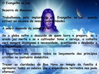 O Evangelho no Lar
Bezerra de Menezes
Trabalhemos pela implantação do Evangelho no Lar, quando
estiver ao alcance de nossas possibilidades.
A seara depende da sementeira.
Se a gleba sofre o descuido de quem lavra e prepara, se o
arado jaz inerte e se o cultivador teme o serviço, a colheita
será sempre desengano e necessidade, acentuando o desânimo e
a inquietação.
É importante nos unamos todos no lançamento dos princípios
cristãos no santuário doméstico.
Trazer as claridades da Boa Nova ao templo da família é
aprimorar todos os valores que a experiência terrestre nos pode
oferecer.
 