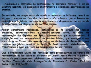 ...Auxiliemos a plantação do cristianismo no santuário familiar, à luz da
Doutrina Espírita, se desejamos efetivamente a sociedade aperfeiçoada no
amanhã.
Em verdade, no campo vasto do mundo as estradas se bifurcam, mas é no
lar que começam os fios dos destinos e nós sabemos que o homem na
essência é o legislador da própria existência e o dispensador da paz ou da
desesperação, da alegria ou da dor a si mesmo.
Apoiar semelhante realização, estendendo-se no círculo das nossas
amizades, oferecendo-lhes o nosso concurso ativo, na obra de
regeneração dos Espíritos na época atormentada que atravessamos, é
obrigação que nos reaproximará do Mentor Divino, que começou o seu
apostolado na Terra, não somente entre os doutores de Jerusalém, mas
também nos júbilos caseiros da festa de Caná, quando, simbolicamente,
transformou a água em vinho na consagração da paz familiar.
Que a Providência Divina nos fortaleça para prosseguirmos na tarefa de
reconstrução do lar sobre os alicerces do Cristo, nosso Mestre e Senhor,
dentro da qual cumpre-nos colaborar com as nossas melhores forças.
Do livro Temas da Vida. Psicografia de Francisco C. Xavier. Espírito
André Luis. Edição CEU
 