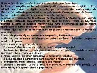 O Culto Cristão no Lar não é uma prática criada pelo Espiritismo....
Realizar o Evangelho no Lar não é uma prática exclusivamente espírita. Ela é
adotada em inúmeras religiões cristãs, pois o estudo dos ensinamentos do
Mestre foi realizado pela primeira vez pelo próprio Jesus, em casa de Pedro.
Conheça o texto que se refere a esse acontecimento:
Povoara-se o firmamento de estrelas, dentro da noite prateada de luar, quando
o Senhor, instalado provisoriamente em casa de Pedro, tomou os Sagrados
Escritos e, como se quisesse imprimir novo rumo à conversação que se fizera
improdutiva e menos edificante, falou com bondade:
- Simão, que faz o pescador quando se dirige para o mercado com os frutos de
cada dia?
0 apóstolo pensou alguns momentos e respondeu, hesitante:
- Mestre, naturalmente escolhemos os peixes melhores. Ninguém compra os
resíduos da pesca.
Jesus sorriu e perguntou, de novo:
- E o oleiro? Que faz para atender à tarefa a que se propõe?
- Certamente, Senhor - redarguiu o pescador, intrigado -, modela o barro,
imprimindo-lhe a forma que deseja.
0 Amigo Celeste, de olhar compassivo e fulgurante, insistiu:
- E como procede o carpinteiro para alcançar o trabalho que pretende?
0 interlocutor, muito simples, informou sem vacilar:
- Lavrará a madeira, usará a enxó e o serrote, o martelo e o formão. De
outro modo, não aperfeiçoará a peça bruta.
 