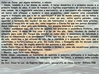 Calou-se Jesus, por alguns instantes, e aduziu:
- Assim, também é o lar diante do mundo. 0 berço doméstico é a primeira escola e o
primeiro templo da alma. A casa do homem é a legítima exportadora de caracteres para a
vida comum. Se o negociante seleciona a mercadoria, se o marceneiro não consegue fazer
um barco sem afeiçoar a madeira a seus propósitos, como esperar urna comunidade
segura e tranquila sem que o lar se aperfeiçoe? A paz do mundo começa sob as telhas a
que nos acolhemos. Se não aprendemos a viver em paz, entre quatro paredes, como
aguardar a harmonia das nações? Se nos não habituamos a amar o irmão mais próximo,
associado à nossa luta de cada dia, como respeitar o Eterno Pai que nos parece distante?
Jesus relanceou o olhar pela sala modesta, fez pequeno intervalo e continuou:
- Pedro, acendamos aqui, em torno de quantos nos procuram a assistência fraterna, uma
claridade nova. A mesa de tua casa é o lar de teu pão. Nela, recebes do Senhor o
alimento para cada dia. Porque não instalar ao redor dela, a sementeira da felicidade e
da paz na conversação e no pensamento? 0 Pai, que nos dá o trigo para o celeiro, através
do solo, envia-nos a luz através do céu. Se a claridade é a expansão dos raios que a
constituem, a fartura começa no grão. Em razão disso, o Evangelho não foi iniciado sobre
a multidão, mas sim, no singelo domicílio dos pastores e dos animais.
Simão Pedro fitou no Mestre os olhos humildes e lúcidos e, como não encontrasse palavras
adequadas para explicar-se, murmurou, tímido:
- Mestre, seja feito como desejas.
Então Jesus, convidando os familiares do apóstolo à palestra edificante e à meditação
elevada, desenrolou os escritos da sabedoria e abriu, na Terra, o primeiro culto cristão
no lar.
Do livro Jesus no Lar, do Espírito Neio Lúcio, psicografia de Chico Xavier, Editora FEB
 