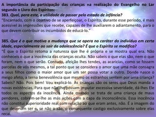 A importância da participação das crianças na realização do Evangelho no Lar
segundo o Livro dos Espíritos:
383. Qual, para este, a utilidade de passar pelo estado de infância?
“Encarnado, com o objetivo de se aperfeiçoar, o Espírito, durante esse período, é mais
acessível às impressões que recebe, capazes de lhe auxiliarem o adiantamento, para o
que devem contribuir os incumbidos de educá-lo.”
385. Que é o que motiva a mudança que se opera no caráter do indivíduo em certa
idade, especialmente ao sair da adolescência? É que o Espírito se modifica?
“É que o Espírito retoma a natureza que lhe é própria e se mostra qual era. Não
conheceis o que a inocência das crianças oculta. Não sabeis o que elas são, nem o que
foram, nem o que serão. Contudo, afeição lhes tendes, as acaricias, como se fossem
parcelas de vós mesmos, a tal ponto que se considera o amor que uma mãe consagra
a seus filhos como o maior amor que um ser possa votar a outro. Donde nasce o
meigo afeto, a terna benevolência que mesmo os estranhos sentem por uma criança?
Sabeis? Não. Pois bem! Vou explicá-lo. As crianças são os seres que Deus manda a
novas existências. Para que não lhe possam imputar excessiva severidade, dá-lhes Ele
todos os aspectos da inocência. Ainda quando se trata de uma criança de maus
pendores, cobrem-se-lhe as más ações com a capa da inconsciência. Essa inocência
não constitui superioridade real com relação ao que eram antes, não. É a imagem do
que deveriam ser e, se não o são, o consequente castigo exclusivamente sobre elas
recai.
 