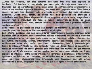...Não foi, todavia, por elas somente que Deus lhes deu esse aspecto de
inocência; foi também e, sobretudo, por seus pais, de cujo amor necessita a
fraqueza que as caracteriza. Ora, esse amor se enfraqueceria grandemente à
vista de um caráter áspero e intratável, ao passo que, julgando seus filhos bons e
dóceis, os pais lhes dedicam toda a afeição e os cercam dos mais minuciosos
cuidados. Desde que, porém, os filhos não mais precisam da proteção e
assistência que lhes foram dispensadas durante quinze ou vinte anos, surge-lhes o
caráter real e individual em toda a nudez. Conservam-se bons, se eram
fundamentalmente bons; mas, sempre irisados de matizes que a primeira infância
manteve ocultos.
Como vedes, os processos de Deus são sempre os melhores e, quando se tem o
coração puro, facilmente se lhes apreende a explicação.
Com efeito, ponderai que nos vossos lares possivelmente nascem crianças cujos
Espíritos vêm de mundos onde contraíram hábitos diferentes dos vossos e dizei-me
como poderiam estar no vosso meio esses seres, trazendo paixões diversas das
que nutris, inclinações, gostos, inteiramente opostos aos vossos; como poderiam
enfileirar-se entre vós, senão como Deus o determinou, isto é, passando pelo
tamis da infância? Nesta se vêm confundir todas as ideias, todos os caracteres,
todas as variedades de seres gerados pela infinidade dos mundos em que medram
as criaturas. E vós mesmos, ao morrerdes, vos achareis num estado que é uma
espécie de infância, entre novos irmãos. Ao volverdes à existência extraterrena,
ignorareis os hábitos, os costumes, as relações que se observam nesse mundo,
para vós, novo. Manejareis com dificuldade uma linguagem que não estais
acostumado a falar, linguagem mais vivaz do que o é agora o vosso pensamento.
 