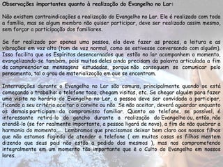 Observações importantes quanto à realização do Evangelho no Lar:
Não existem contraindicações a realização do Evangelho no Lar. Ele é realizado com toda
a família, mas se algum membro não quiser participar, deve ser realizado assim mesmo,
sem forçar a participação dos familiares.
Se for realizado por apenas uma pessoa, ela deve fazer as preces, a leitura e as
vibrações em voz alta (tom de voz normal, como se estivesse conversando com alguém).
Isso facilita que os Espíritos desencarnados que  estão no lar acompanhem o momento,
evangelizando-se também, pois muitos deles ainda precisam da palavra articulada a fim
de compreender as mensagens estudadas, porque não conseguem se comunicar pelo
pensamento, tal o grau de materialização em que se encontram.
Interrupções durante o Evangelho no Lar são comuns, principalmente quando se está
começando o trabalho: o telefone toca, chegam visitas, etc. Se chegar alguém para fazer
uma visita no horário do Evangelho no Lar, a pessoa deve ser convidada a participar,
ficando a seu critério aceitar o convite ou não. Se não aceitar, deverá aguardar enquanto
os demais participam do compromisso familiar. Quanto ao telefone, se possível, é
interessante retirá-lo do gancho durante a realização do Evangelho ou, então, não
atendê-lo (se for realmente importante, a pessoa ligará de novo), a fim de não quebrar a
harmonia do momento..... Lembramos que precisamos deixar bem claro aos nossos filhos
que não estamos fugindo de atender o telefone ( em muitas casas os filhos mentem
dizendo que seus pais não estão a pedido dos mesmos ), mas nos comprometendo
integralmente em um momento tão importante que ē o Culto do Evangelho em nossos
lares.
 