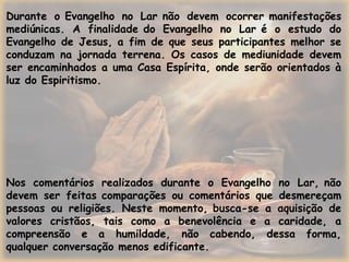 Durante o Evangelho no Lar não devem ocorrer manifestações
mediúnicas. A finalidade do Evangelho no Lar é o estudo do
Evangelho de Jesus, a fim de que seus participantes melhor se
conduzam na jornada terrena. Os casos de mediunidade devem
ser encaminhados a uma Casa Espírita, onde serão orientados à
luz do Espiritismo.
Nos comentários realizados durante o Evangelho no Lar, não
devem ser feitas comparações ou comentários que desmereçam
pessoas ou religiões. Neste momento, busca-se a aquisição de
valores cristãos, tais como a benevolência e a caridade, a
compreensão e a humildade, não cabendo, dessa forma,
qualquer conversação menos edificante.
 