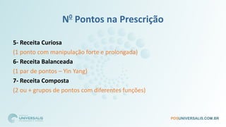 N0
Pontos na Prescrição
5- Receita Curiosa
(1 ponto com manipulação forte e prolongada)
6- Receita Balanceada
(1 par de pontos – Yin Yang)
7- Receita Composta
(2 ou + grupos de pontos com diferentes funções)
 