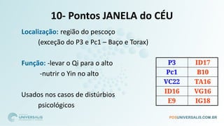 10- Pontos JANELA do CÉU
P3 ID17
Pc1 B10
VC22 TA16
ID16 VG16
E9 IG18
□ Localização: região do pescoço
(exceção do P3 e Pc1 – Baço e Torax)
□ Função: -levar o Qi para o alto
-nutrir o Yin no alto
Usados nos casos de distúrbios
psicológicos
 
