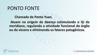 PONTO FONTE
Chamado de Ponto Yuan.
Atuam na origem da doença estimulando o Qi do
meridiano, regulando a atividade funcional do órgão
ou da víscera e eliminando os fatores patogênicos.
 
