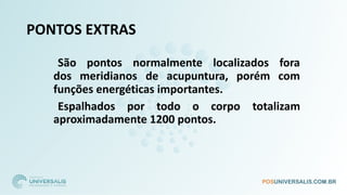 PONTOS EXTRAS
São pontos normalmente localizados fora
dos meridianos de acupuntura, porém com
funções energéticas importantes.
Espalhados por todo o corpo totalizam
aproximadamente 1200 pontos.
 
