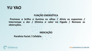 YU YAO
FUNÇÃO ENERGÉTICA
Promove o brilho e ilumina os olhos / Alivia os espasmos /
Interrompe a dor / Elimina o calor no Fígado / Remove as
obstruções.
INDICAÇÃO
Paralisia Facial / Cefaléia.
 
