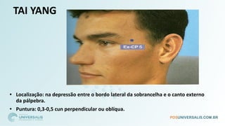 TAI YANG
• Localização: na depressão entre o bordo lateral da sobrancelha e o canto externo
da pálpebra.
• Puntura: 0,3-0,5 cun perpendicular ou oblíqua.
 