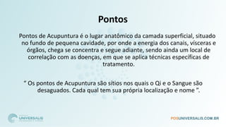 Pontos
Pontos de Acupuntura é o lugar anatômico da camada superficial, situado
no fundo de pequena cavidade, por onde a energia dos canais, vísceras e
órgãos, chega se concentra e segue adiante, sendo ainda um local de
correlação com as doenças, em que se aplica técnicas específicas de
tratamento.
“ Os pontos de Acupuntura são sítios nos quais o Qi e o Sangue são
desaguados. Cada qual tem sua própria localização e nome ”.
 
