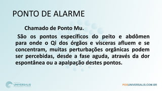 PONTO DE ALARME
Chamado de Ponto Mu.
São os pontos específicos do peito e abdômen
para onde o Qi dos órgãos e vísceras afluem e se
concentram, muitas perturbações orgânicas podem
ser percebidas, desde a fase aguda, através da dor
espontânea ou a apalpação destes pontos.
 
