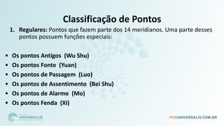 Classificação de Pontos
1. Regulares: Pontos que fazem parte dos 14 meridianos. Uma parte desses
pontos possuem funções especiais:
▪ Os pontos Antigos (Wu Shu)
▪ Os pontos Fonte (Yuan)
▪ Os pontos de Passagem (Luo)
▪ Os pontos de Assentimento (Bei Shu)
▪ Os pontos de Alarme (Mo)
▪ Os pontos Fenda (Xi)
 
