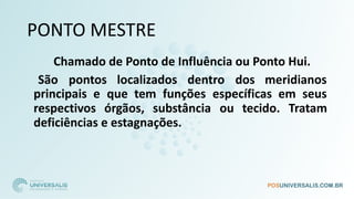 PONTO MESTRE
Chamado de Ponto de Influência ou Ponto Hui.
São pontos localizados dentro dos meridianos
principais e que tem funções específicas em seus
respectivos órgãos, substância ou tecido. Tratam
deficiências e estagnações.
 