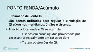 PONTO FENDA/Acúmulo
Chamado de Ponto Xi.
São pontos utilizados para regular a circulação de
Qi e Xue nos meridianos, órgãos e vísceras.
• Função: - local onde o Qi se acumula.
- Usados em casos agudos provocados por
excesso. (principalmente em casos de dor)
- Tratam obstruções do Qi.
 