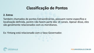 Classificação de Pontos
2. Extras
Também chamados de pontos Extraordinários, possuem nome específico e
localização definida, porém não fazem parte dos 14 canais. Apesar disso, eles
são geralmente relacionados com os meridianos.
Ex: Yintang está relacionado com o Vaso Governador.
 