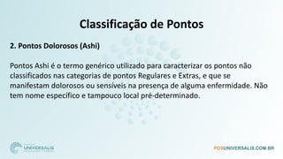 Classificação de Pontos
2. Pontos Dolorosos (Ashi)
Pontos Ashi é o termo genérico utilizado para caracterizar os pontos não
classificados nas categorias de pontos Regulares e Extras, e que se
manifestam dolorosos ou sensíveis na presença de alguma enfermidade. Não
tem nome específico e tampouco local pré-determinado.
 
