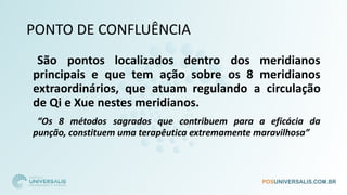 PONTO DE CONFLUÊNCIA
São pontos localizados dentro dos meridianos
principais e que tem ação sobre os 8 meridianos
extraordinários, que atuam regulando a circulação
de Qi e Xue nestes meridianos.
“Os 8 métodos sagrados que contribuem para a eficácia da
punção, constituem uma terapêutica extremamente maravilhosa”
 
