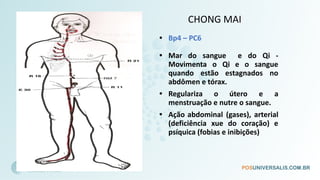 CHONG MAI
• Bp4 – PC6
• Mar do sangue e do Qi -
Movimenta o Qi e o sangue
quando estão estagnados no
abdômen e tórax.
• Regulariza o útero e a
menstruação e nutre o sangue.
• Ação abdominal (gases), arterial
(deficiência xue do coração) e
psíquica (fobias e inibições)
 
