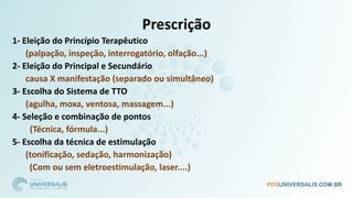 Prescrição
1- Eleição do Princípio Terapêutico
(palpação, inspeção, interrogatório, olfação...)
2- Eleição do Principal e Secundário
causa X manifestação (separado ou simultâneo)
3- Escolha do Sistema de TTO
(agulha, moxa, ventosa, massagem...)
4- Seleção e combinação de pontos
(Técnica, fórmula...)
5- Escolha da técnica de estimulação
(tonificação, sedação, harmonização)
(Com ou sem eletroestimulação, laser....)
 