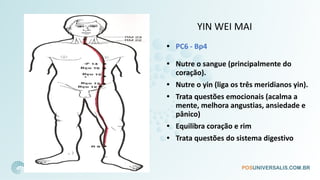 YIN WEI MAI
• PC6 - Bp4
• Nutre o sangue (principalmente do
coração).
• Nutre o yin (liga os três meridianos yin).
• Trata questões emocionais (acalma a
mente, melhora angustias, ansiedade e
pânico)
• Equilibra coração e rim
• Trata questões do sistema digestivo
 