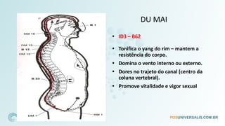 DU MAI
• ID3 – B62
• Tonifica o yang do rim – mantem a
resistência do corpo.
• Domina o vento interno ou externo.
• Dores no trajeto do canal (centro da
coluna vertebral).
• Promove vitalidade e vigor sexual
 